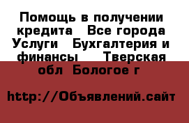 Помощь в получении кредита - Все города Услуги » Бухгалтерия и финансы   . Тверская обл.,Бологое г.